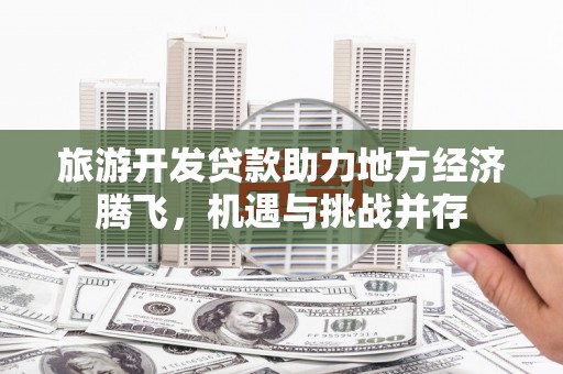 高要旅游开发贷款助力地方经济腾飞，机遇与挑战并存
