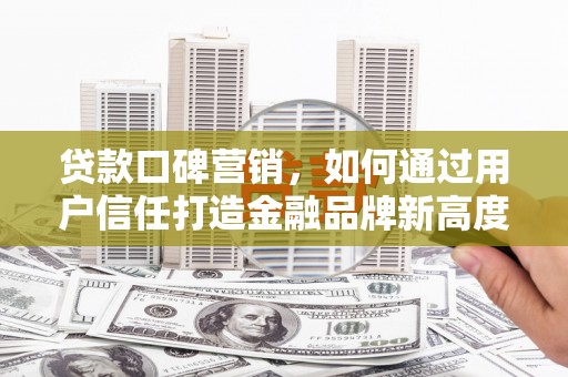 平安贷款口碑营销，如何通过用户信任打造金融品牌新高度