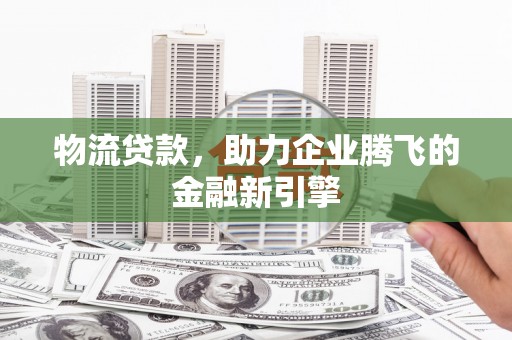 息县物流贷款，助力企业腾飞的金融新引擎