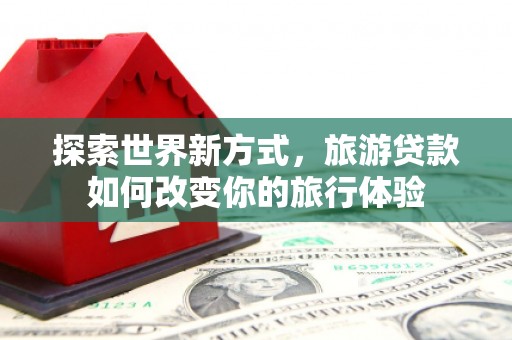 三江探索世界新方式，旅游贷款如何改变你的旅行体验