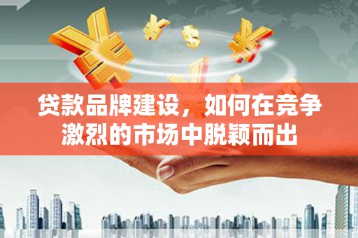 和县贷款品牌建设，如何在竞争激烈的市场中脱颖而出