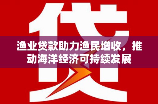 泸州渔业贷款助力渔民增收，推动海洋经济可持续发展